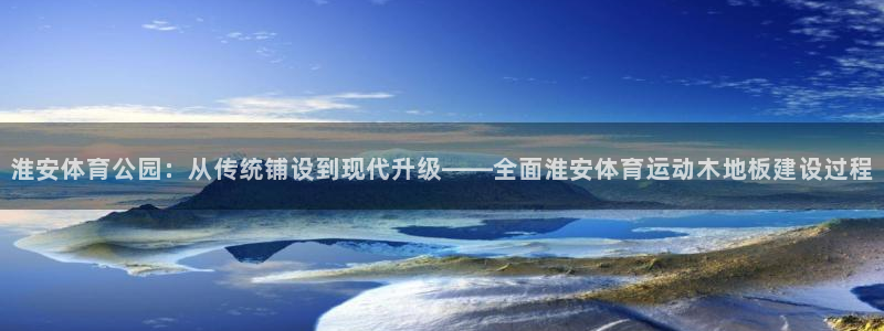 178体育频道：淮安体育公园：从传统铺设到现代升级——全面淮安体育运动木地板建设过程